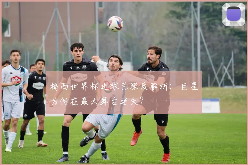 梅西世界杯进球荒深度解析：巨星为何在最大舞台迷失？