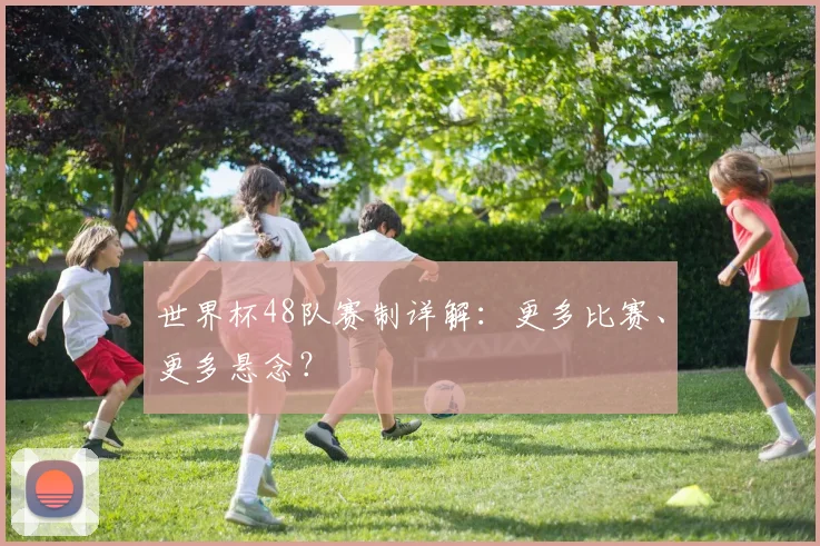 世界杯48队赛制详解：更多比赛、更多悬念？