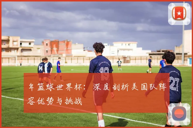年篮球世界杯：深度剖析美国队阵容优势与挑战