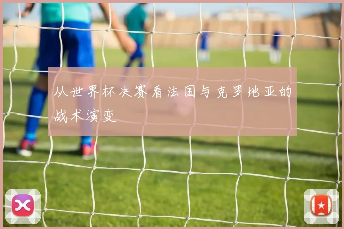 从世界杯决赛看法国与克罗地亚的战术演变