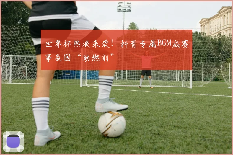世界杯热浪来袭！抖音专属BGM成赛事氛围“助燃剂”